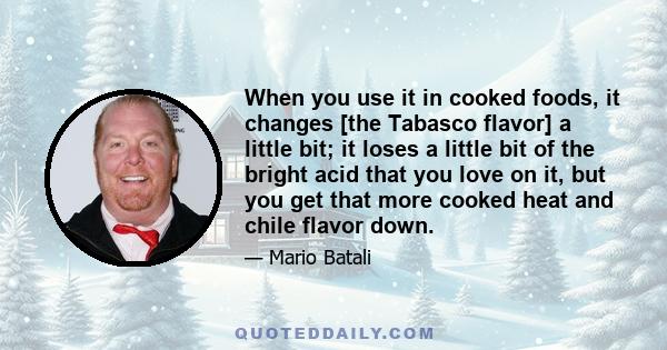 When you use it in cooked foods, it changes [the Tabasco flavor] a little bit; it loses a little bit of the bright acid that you love on it, but you get that more cooked heat and chile flavor down.