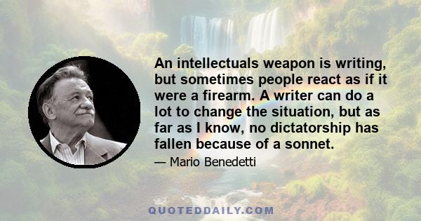 An intellectuals weapon is writing, but sometimes people react as if it were a firearm. A writer can do a lot to change the situation, but as far as I know, no dictatorship has fallen because of a sonnet.