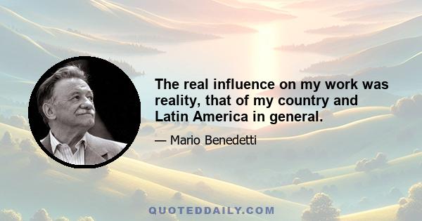 The real influence on my work was reality, that of my country and Latin America in general.