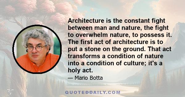 Architecture is the constant fight between man and nature, the fight to overwhelm nature, to possess it. The first act of architecture is to put a stone on the ground. That act transforms a condition of nature into a