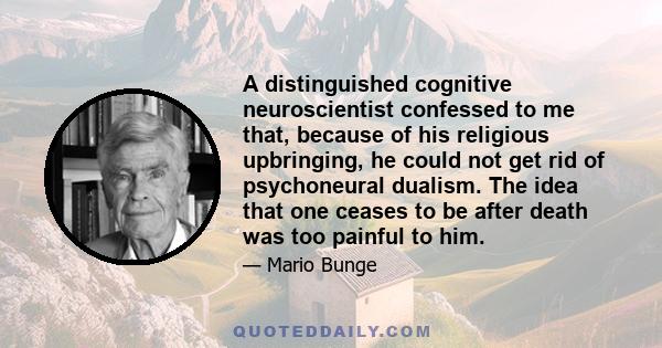 A distinguished cognitive neuroscientist confessed to me that, because of his religious upbringing, he could not get rid of psychoneural dualism. The idea that one ceases to be after death was too painful to him.