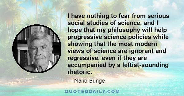 I have nothing to fear from serious social studies of science, and I hope that my philosophy will help progressive science policies while showing that the most modern views of science are ignorant and regressive, even