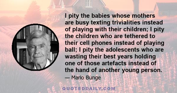 I pity the babies whose mothers are busy texting trivialities instead of playing with their children; I pity the children who are tethered to their cell phones instead of playing ball; I pity the adolescents who are