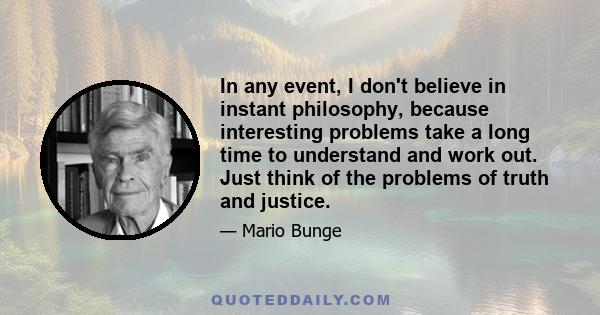 In any event, I don't believe in instant philosophy, because interesting problems take a long time to understand and work out. Just think of the problems of truth and justice.