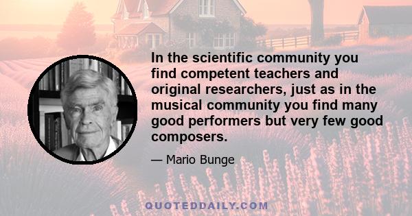 In the scientific community you find competent teachers and original researchers, just as in the musical community you find many good performers but very few good composers.