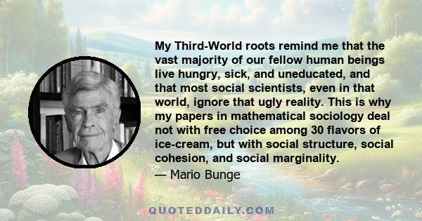 My Third-World roots remind me that the vast majority of our fellow human beings live hungry, sick, and uneducated, and that most social scientists, even in that world, ignore that ugly reality. This is why my papers in 