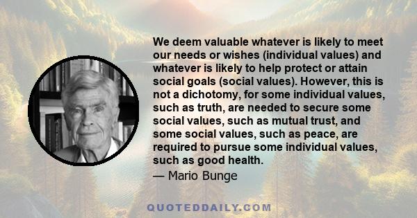 We deem valuable whatever is likely to meet our needs or wishes (individual values) and whatever is likely to help protect or attain social goals (social values). However, this is not a dichotomy, for some individual