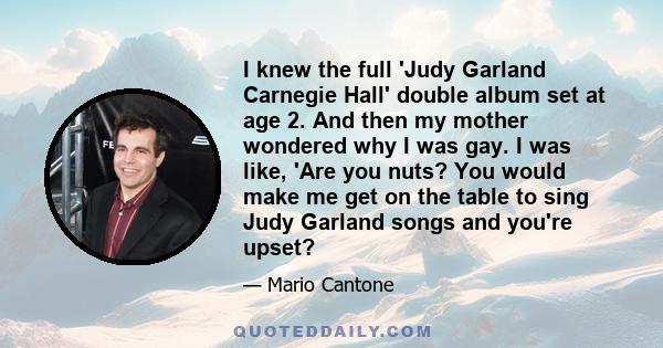 I knew the full 'Judy Garland Carnegie Hall' double album set at age 2. And then my mother wondered why I was gay. I was like, 'Are you nuts? You would make me get on the table to sing Judy Garland songs and you're