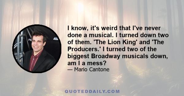 I know, it's weird that I've never done a musical. I turned down two of them. 'The Lion King' and 'The Producers.' I turned two of the biggest Broadway musicals down, am I a mess?