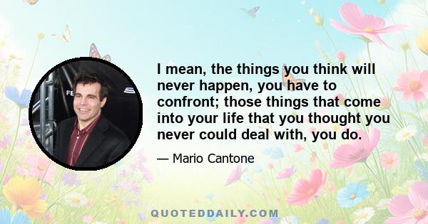 I mean, the things you think will never happen, you have to confront; those things that come into your life that you thought you never could deal with, you do.