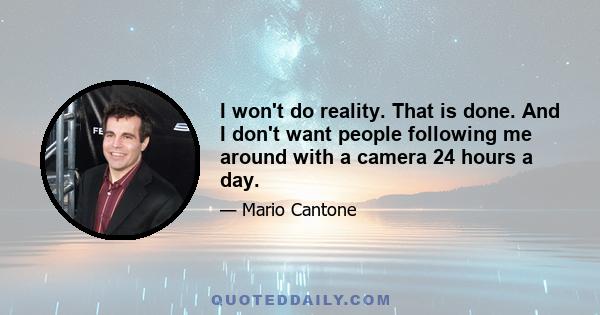 I won't do reality. That is done. And I don't want people following me around with a camera 24 hours a day.