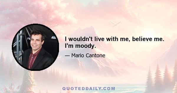 I wouldn't live with me, believe me. I'm moody.