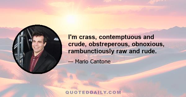 I'm crass, contemptuous and crude, obstreperous, obnoxious, rambunctiously raw and rude.