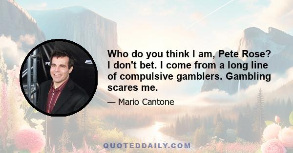 Who do you think I am, Pete Rose? I don't bet. I come from a long line of compulsive gamblers. Gambling scares me.