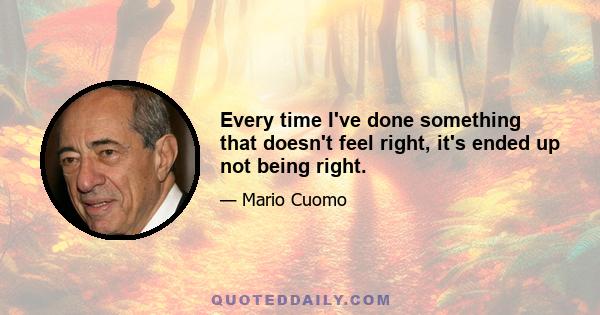 Every time I've done something that doesn't feel right, it's ended up not being right.