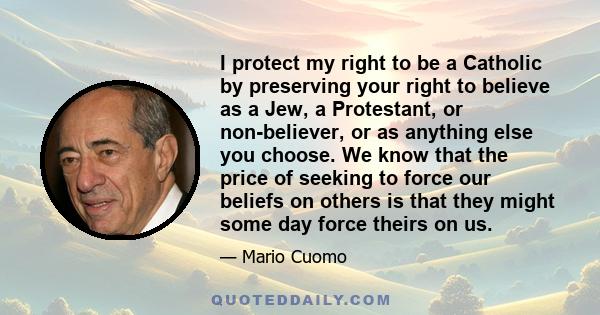 I protect my right to be a Catholic by preserving your right to believe as a Jew, a Protestant, or non-believer, or as anything else you choose. We know that the price of seeking to force our beliefs on others is that