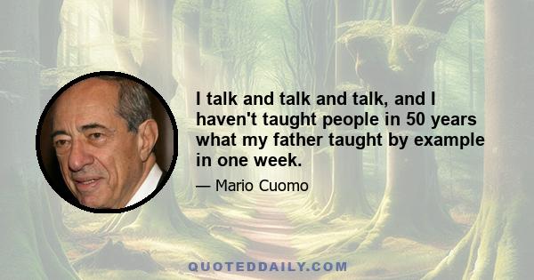 I talk and talk and talk, and I haven't taught people in 50 years what my father taught by example in one week.