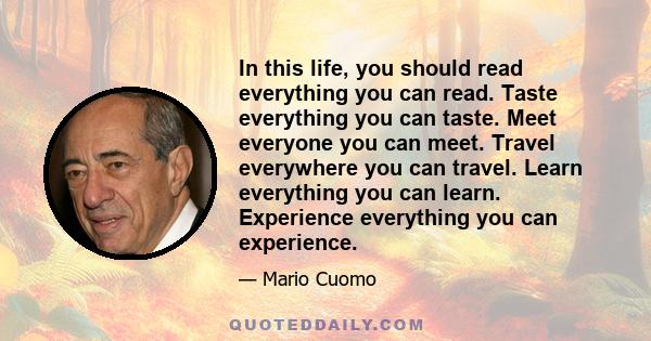 In this life, you should read everything you can read. Taste everything you can taste. Meet everyone you can meet. Travel everywhere you can travel. Learn everything you can learn. Experience everything you can