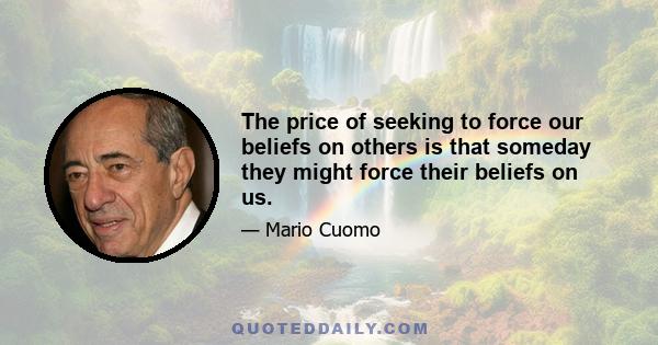 The price of seeking to force our beliefs on others is that someday they might force their beliefs on us.