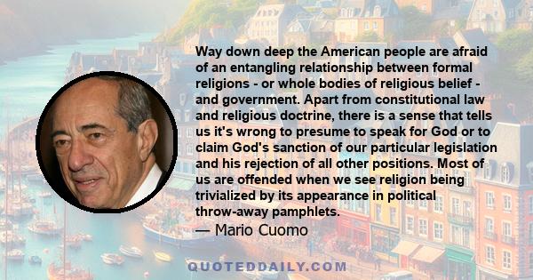 Way down deep the American people are afraid of an entangling relationship between formal religions - or whole bodies of religious belief - and government. Apart from constitutional law and religious doctrine, there is