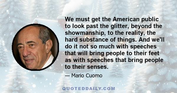 We must get the American public to look past the glitter, beyond the showmanship, to the reality, the hard substance of things. And we'll do it not so much with speeches that will bring people to their feet as with