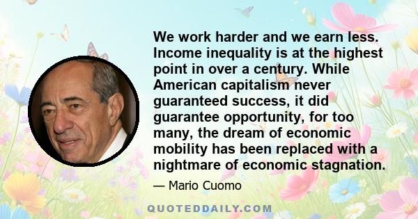 We work harder and we earn less. Income inequality is at the highest point in over a century. While American capitalism never guaranteed success, it did guarantee opportunity, for too many, the dream of economic