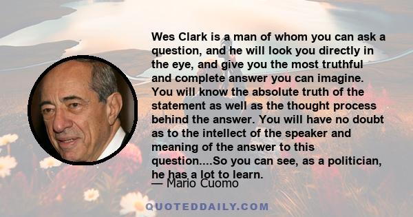 Wes Clark is a man of whom you can ask a question, and he will look you directly in the eye, and give you the most truthful and complete answer you can imagine. You will know the absolute truth of the statement as well