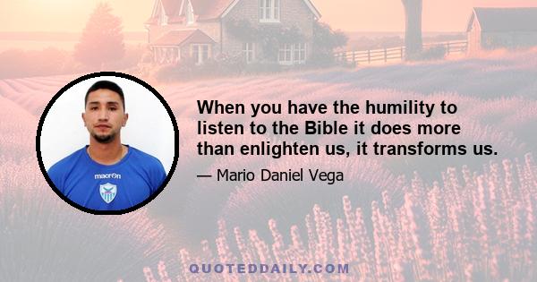 When you have the humility to listen to the Bible it does more than enlighten us, it transforms us.