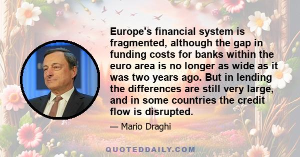 Europe's financial system is fragmented, although the gap in funding costs for banks within the euro area is no longer as wide as it was two years ago. But in lending the differences are still very large, and in some