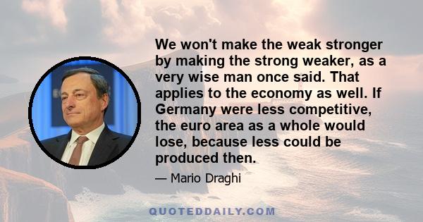 We won't make the weak stronger by making the strong weaker, as a very wise man once said. That applies to the economy as well. If Germany were less competitive, the euro area as a whole would lose, because less could