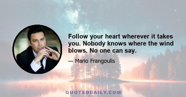 Follow your heart wherever it takes you. Nobody knows where the wind blows. No one can say.