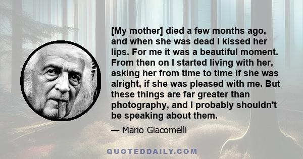 [My mother] died a few months ago, and when she was dead I kissed her lips. For me it was a beautiful moment. From then on I started living with her, asking her from time to time if she was alright, if she was pleased