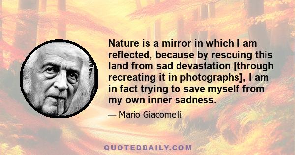 Nature is a mirror in which I am reflected, because by rescuing this land from sad devastation [through recreating it in photographs], I am in fact trying to save myself from my own inner sadness.