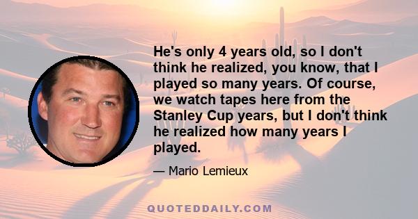 He's only 4 years old, so I don't think he realized, you know, that I played so many years. Of course, we watch tapes here from the Stanley Cup years, but I don't think he realized how many years I played.