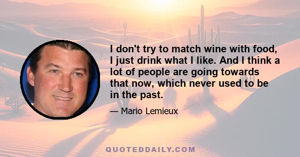 I don't try to match wine with food, I just drink what I like. And I think a lot of people are going towards that now, which never used to be in the past.