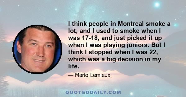 I think people in Montreal smoke a lot, and I used to smoke when I was 17-18, and just picked it up when I was playing juniors. But I think I stopped when I was 22, which was a big decision in my life.