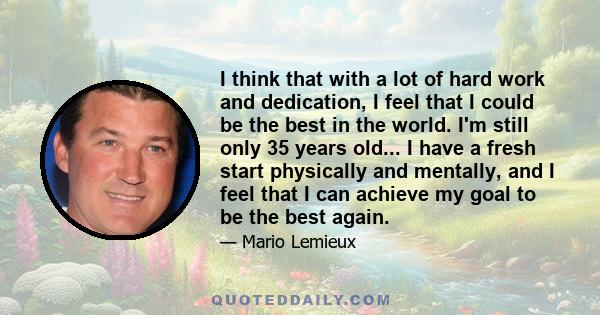 I think that with a lot of hard work and dedication, I feel that I could be the best in the world. I'm still only 35 years old... I have a fresh start physically and mentally, and I feel that I can achieve my goal to be 