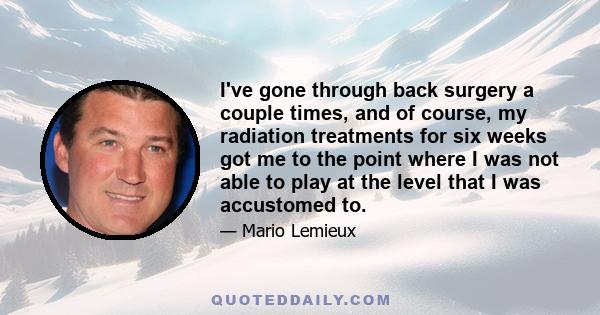 I've gone through back surgery a couple times, and of course, my radiation treatments for six weeks got me to the point where I was not able to play at the level that I was accustomed to.