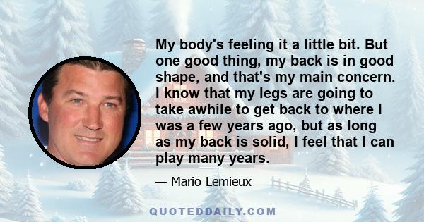 My body's feeling it a little bit. But one good thing, my back is in good shape, and that's my main concern. I know that my legs are going to take awhile to get back to where I was a few years ago, but as long as my