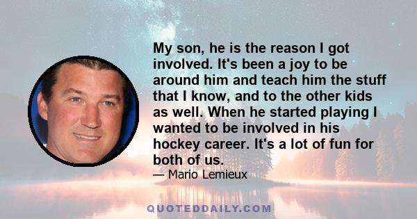 My son, he is the reason I got involved. It's been a joy to be around him and teach him the stuff that I know, and to the other kids as well. When he started playing I wanted to be involved in his hockey career. It's a