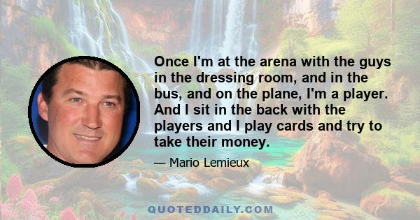 Once I'm at the arena with the guys in the dressing room, and in the bus, and on the plane, I'm a player. And I sit in the back with the players and I play cards and try to take their money.