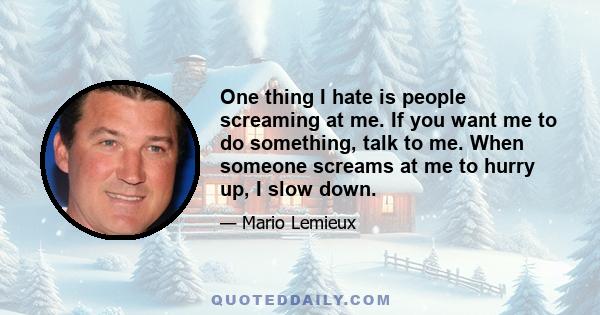 One thing I hate is people screaming at me. If you want me to do something, talk to me. When someone screams at me to hurry up, I slow down.