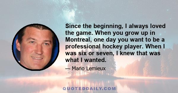 Since the beginning, I always loved the game. When you grow up in Montreal, one day you want to be a professional hockey player. When I was six or seven, I knew that was what I wanted.