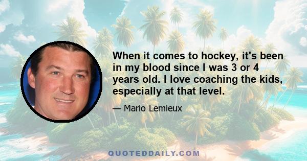 When it comes to hockey, it's been in my blood since I was 3 or 4 years old. I love coaching the kids, especially at that level.