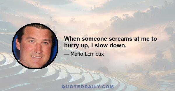 When someone screams at me to hurry up, I slow down.