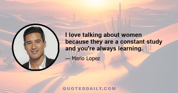 I love talking about women because they are a constant study and you're always learning.