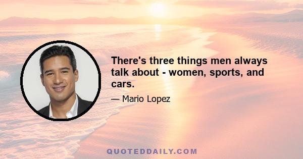 There's three things men always talk about - women, sports, and cars.