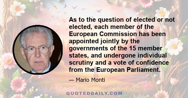 As to the question of elected or not elected, each member of the European Commission has been appointed jointly by the governments of the 15 member states, and undergone individual scrutiny and a vote of confidence from 