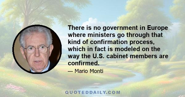 There is no government in Europe where ministers go through that kind of confirmation process, which in fact is modeled on the way the U.S. cabinet members are confirmed.