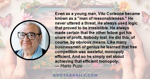 Even as a young man, Vito Corleone became known as a man of reasonableness. He never uttered a threat. He always used logic that proved to be irresistible. He always made certain that the other fellow got his share of